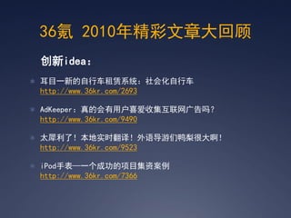 36氪 2010年精彩文章大回顾
 创新idea：
 耳目一新的自行车租赁系统：社会化自行车
 http://www.36kr.com/2693

 AdKeeper：真的会有用户喜爱收集互联网广告吗？
 http://www.36kr.com/9490

 太犀利了！本地实时翻译！外语导游们鸭梨很大啊！
 http://www.36kr.com/9523

 iPod手表—一个成功的项目集资案例
 http://www.36kr.com/7366
 