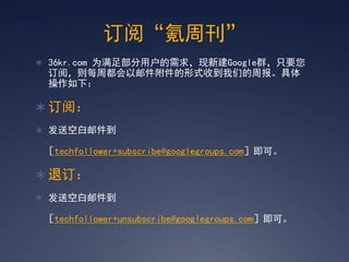 订阅‚氪周刊‛
 36kr.com 为满足部分用户的需求，现新建Google群，只要您
 订阅，则每周都会以邮件附件的形式收到我们的周报。具体
 操作如下：

 订阅：
 发送空白邮件到

 ［techfollower+subscribe@googlegroups.com］即可。

 退订：
 发送空白邮件到

 ［techfollower+unsubscribe@googlegroups.com］即可。
 