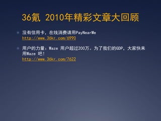 36氪 2010年精彩文章大回顾
 没有信用卡，在线消费请用PayNearMe
 http://www.36kr.com/6990

 用户的力量：Waze 用户超过200万。为了我们的GDP，大家快来
 用Waze 吧！
 http://www.36kr.com/7622
 
