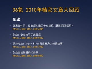 36氪 2010年精彩文章大回顾
 创业：
 优惠券体系：你必须知道的十点建议（团购网站适用）
 http://www.36kr.com/2284

 创业：心急吃不了热豆腐
 http://www.36kr.com/9532

 保持专注：Angry Birds背后鲜为人知的故事
 http://www.36kr.com/7962

 创业者该知道的10件事
 http://www.36kr.com/9892
 