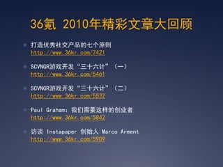 36氪 2010年精彩文章大回顾
 打造优秀社交产品的七个原则
  http://www.36kr.com/7421

 SCVNGR游戏开发‚三十六计‛（一）
  http://www.36kr.com/5461

 SCVNGR游戏开发‚三十六计‛（二）
  http://www.36kr.com/5532

 Paul Graham：我们需要这样的创业者
  http://www.36kr.com/5842

 访谈 Instapaper 创始人 Marco Arment
  http://www.36kr.com/5909
 