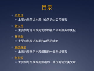 目录
 IT简讯
  主要向您简述本周IT业界的大公司资讯

 新应用
  主要向您介绍本周发布的新产品新服务等快报

 移动态
  主要向您描述本周移动界的动态

 科技导读
  主要向您展示本周报道的一些科技咨讯

 创业说
  主要向您分享本周报道的一些优秀创业类文章
 