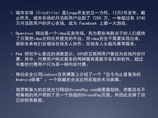  城市农场（CityVille）是Zynga开发的又一力作，12月2号发布，截
 止昨天，城市农场的月活跃用户达到了 7250 万，一举超过有 5740
 万月活跃用户的开心农场，成为 Facebook 上第一大游戏。

 OpenInvo 网站是一个idea买卖市场，其为那些有新点子的人们提供
 了只需把idea文档化并提交的平台，而idea完全不需要实现出来，
 据称未来他们会增加在线多人协作、在线多人头脑风暴等服务。

 Pew 研究中心最近的调查显示，65%的互联网用户曾经为在线内容付
 费。其中，付费用户购买最多的两种服务是数字音乐和软件，超过
 半数的付费用户只为某一种内容付费。

 移动安全公司Lookout在其博客上介绍了一个‚迄今为止最复杂的
 Android病毒‛：一个隐藏在合法应用后面的木马病毒。

 俄罗斯最大的在线支付网站ChronoPay.com被黑客劫持，把数百名不
 明真相的用户带到了另一个伪造的ChronoPay页面，并因此丢掉了自
 己的财务数据。
 