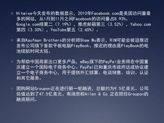  Hitwise今天发布的数据显示，2010年Facebook.com是美国访问量最
 多的网站，从1月到11月之间Facebook的访问量占8.93%。
 Google.com排第二（7.19%），雅虎邮箱第三（3.52%），Yahoo.com
 第四（3.30%），YouTube第五（2.65%）。

 来自Kaufman Brothers的分析师Shaw Wu表示，RIM可能会被迫推迟
 发布公司旗下首款平板电脑PlayBook。推迟的理由是PlayBook的电
 池续航时间太短。

 为帮助中国商家出口更多产品，eBay旗下的PayPal业务将在中国重
 庆建立一个国际电子商务中心。PayPal已和重庆市政府达成协议建
 立一个电子商务中心，用于提供外汇结算、电话销售、培训、认证
 和其它服务。

 团购网站Groupon正在进行新一轮融资，总额约为9.5亿美元。公司
 估值达到了47.5亿美元。有消息称Allen & Co.正在担任Groupon的
 融资顾问。
 