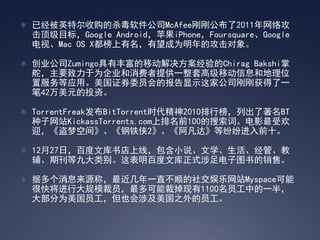  已经被英特尔收购的杀毒软件公司McAfee刚刚公布了2011年网络攻
  击顶级目标，Google Android，苹果iPhone，Foursquare、Google
  电视、Mac OS X都榜上有名，有望成为明年的攻击对象。

 创业公司Zumingo具有丰富的移动解决方案经验的Chirag Bakshi掌
  舵，主要致力于为企业和消费者提供一整套高级移动信息和地理位
  置服务等应用。美国证券委员会的报告显示这家公司刚刚获得了一
  笔42万美元的投资。

 TorrentFreak发布BitTorrent时代精神2010排行榜，列出了著名BT
  种子网站KickassTorrents.com上排名前100的搜索词。电影最受欢
  迎，《盗梦空间》、《钢铁侠2》、《阿凡达》等纷纷进入前十。

 12月27日，百度文库书店上线，包含小说、文学、生活、经管、教
  辅、期刊等九大类别。这表明百度文库正式涉足电子图书的销售。

 据多个消息来源称，最近几年一直不顺的社交娱乐网站Myspace可能
  很快将进行大规模裁员，最多可能裁掉现有1100名员工中的一半，
  大部分为美国员工，但也会涉及美国之外的员工。
 