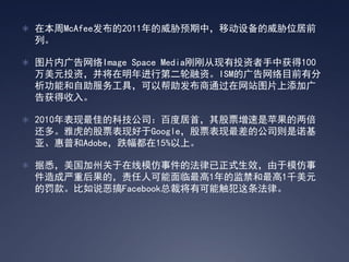  在本周McAfee发布的2011年的威胁预期中，移动设备的威胁位居前
 列。

 图片内广告网络Image Space Media刚刚从现有投资者手中获得100
 万美元投资，并将在明年进行第二轮融资。ISM的广告网络目前有分
 析功能和自助服务工具，可以帮助发布商通过在网站图片上添加广
 告获得收入。

 2010年表现最佳的科技公司：百度居首，其股票增速是苹果的两倍
 还多。雅虎的股票表现好于Google，股票表现最差的公司则是诺基
 亚、惠普和Adobe，跌幅都在15%以上。

 据悉，美国加州关于在线模仿事件的法律已正式生效，由于模仿事
 件造成严重后果的，责任人可能面临最高1年的监禁和最高1千美元
 的罚款。比如说恶搞Facebook总裁将有可能触犯这条法律。
 