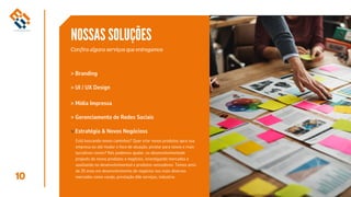 10
NOSSAS SOLUÇÕES
Confira alguns serviços que entregamos
> Branding
> Gerenciamento de Redes Sociais
Estratégia & Novos Negócioss
> UI / UX Design
> Mídia Impressa
>
Está buscando novos caminhos? Quer criar novos produtos apra sua
empresa ou até mudar o foco de atuação, pivotar para novos e mais
lucrativos rumos? Nós podemos ajudar, no desenvolvimentode
projeots de novos produtos e negócios, investigando mercados e
auxiliando no desenvolvimentod e produtos vencedores. Temos amis
de 20 anos em desenvolvimento de negócios nos mais diversos
mercados como varejo, prestação dde serviços, industria.
 