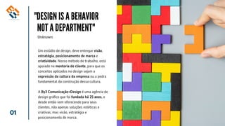 01
"DESIGN IS A BEHAVIOR
NOT A DEPARTMENT"
Unknown
Um estúdio de design, deve entregar visão,
estratégia, posicionamento de marca e
criatividade. Nosso método de trabalho, está
apoiado na mentoria do cliente, para que os
conceitos aplicados no design sejam a
expressão da cultura da empresa ou a pedra
fundamental da construção dessa cultura.
A By3 Comunicação+Design é uma agência de
design gráfico que foi fundada há 25 anos, e
desde então vem oferecendo para seus
clientes, não apenas soluções estéticas e
criativas, mas visão, estratégia e
posicionamento de marca.
 