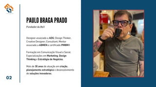 02
PAULO BRAGA PRADO
Fundador da By3
Designer associado a ADG; Design Thinker,
Creative Designer; Consultant; Mentor
associado a ABMEN e certificado PMBM®
Formação em Comunicação Visual e Social.
Especializações em Marketing, Design
Thinking e Estratégia de Negócios.
Mais de 30 anos de atuação em criação,
planejamento estratégico e desenvolvimento
de soluções inovadoras.
 