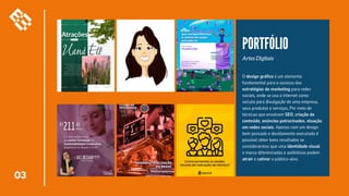 03
PORTFÓLIO
Artes Digitais
O design gráfico é um elemento
fundamental para o sucesso das
estratégias de marketing para redes
sociais, onde se usa a internet como
veículo para divulgação de uma empresa,
seus produtos e serviços. Por meio de
técnicas que envolvem SEO, criação de
conteúdo, anúncios patrocinados, atuação
em redes sociais. Apenas com um design
bem pensado e devidamente executado é
possível obter bons resultados se
considerarmos que uma identidade visual
e marca diferenciadas e autênticas podem
atrair e cativar o público-alvo.
 