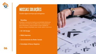 06
NOSSAS SOLUÇÕES
Confira alguns serviços que entregamos
Branding
> Gerenciamento de Redes Sociais
> Estratégia & Novos Negócios
> UI / UX Design
> Mídia Impressa
>
Branding é o processo de criação de uma identidade distinta para
uma empresa na mente do seu público-alvo e da população em
geral. Basicamente, a marca consiste no nome e logotipo da
empresa, design de identidade visual, missão, valores e tom de voz.
 