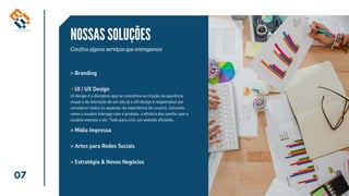07
NOSSAS SOLUÇÕES
Confira alguns serviços que entregamos
> Branding
> Artes para Redes Sociais
> Estratégia & Novos Negócios
UI / UX Design
> Mídia Impressa
>
UI design é a disciplina que se concentra na criação da aparência
visual e da interação de um site já o UX design é responsável por
considerar todos os aspectos da experiência do usuário, incluindo
como o usuário interage com o produto, a eficácia das tarefas que o
usuário executa e etc. Tudo para criar um website eficiente.
 