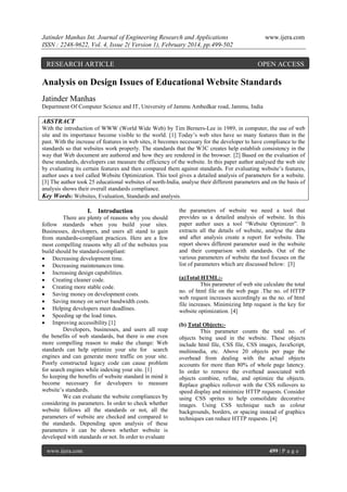 Jatinder Manhas Int. Journal of Engineering Research and Applications
ISSN : 2248-9622, Vol. 4, Issue 2( Version 1), February 2014, pp.499-502

RESEARCH ARTICLE

www.ijera.com

OPEN ACCESS

Analysis on Design Issues of Educational Website Standards
Jatinder Manhas
Department Of Computer Science and IT, University of Jammu Ambedkar road, Jammu, India

ABSTRACT
With the introduction of WWW (World Wide Web) by Tim Berners-Lee in 1989, in computer, the use of web
site and its importance become visible to the world. [1] Today’s web sites have so many features than in the
past. With the increase of features in web sites, it becomes necessary for the developer to have compliance to the
standards so that websites work properly. The standards that the W3C creates help establish consistency in the
way that Web document are authored and how they are rendered in the browser. [2] Based on the evaluation of
these standards, developers can measure the efficiency of the website. In this paper author analysed the web site
by evaluating its certain features and then compared them against standards. For evaluating website’s features,
author uses a tool called Website Optimization. This tool gives a detailed analysis of parameters for a website.
[3] The author took 25 educational websites of north-India, analyse their different parameters and on the basis of
analysis shows their overall standards compliance.
Key Words: Websites, Evaluation, Standards and analysis.

I. Introduction
There are plenty of reasons why you should
follow standards when you build your sites.
Businesses, developers, and users all stand to gain
from standards-compliant practices. Here are a few
most compelling reasons why all of the websites you
build should be standard-compliant:
 Decreasing development time.
 Decreasing maintenances time.
 Increasing design capabilities.
 Creating cleaner code.
 Creating more stable code.
 Saving money on development costs.
 Saving money on server bandwidth costs.
 Helping developers meet deadlines.
 Speeding up the load times.
 Improving accessibility.[1]
Developers, businesses, and users all reap
the benefits of web standards, but there is one even
more compelling reason to make the change: Web
standards can help optimize your site for search
engines and can generate more traffic on your site.
Poorly constructed legacy code can cause problem
for search engines while indexing your site. [1]
So keeping the benefits of website standard in mind it
become necessary for developers to measure
website’s standards.
We can evaluate the website compliances by
considering its parameters. In order to check whether
website follows all the standards or not, all the
parameters of website are checked and compared to
the standards. Depending upon analysis of these
parameters it can be shown whether website is
developed with standards or not. In order to evaluate
www.ijera.com

the parameters of website we need a tool that
provides us a detailed analysis of website. In this
paper author uses a tool “Website Optimizer”. It
extracts all the details of website, analyse the data
and after analysis create a report for website. The
report shows different parameter used in the website
and their comparison with standards. Out of the
various parameters of website the tool focuses on the
list of parameters which are discussed below: [3]
(a)Total HTML:This parameter of web site calculate the total
no. of html file on the web page .The no. of HTTP
web request increases accordingly as the no. of html
file increases. Minimizing http request is the key for
website optimization. [4]
(b) Total Objects:This parameter counts the total no. of
objects being used in the website. These objects
include html file, CSS file, CSS images, JavaScript,
multimedia, etc. Above 20 objects per page the
overhead from dealing with the actual objects
accounts for more than 80% of whole page latency.
In order to remove the overhead associated with
objects combine, refine, and optimize the objects.
Replace graphics rollover with the CSS rollovers to
speed display and minimize HTTP requests. Consider
using CSS sprites to help consolidate decorative
images. Using CSS technique such as colour
backgrounds, borders, or spacing instead of graphics
techniques can reduce HTTP requests. [4]

499 | P a g e

 