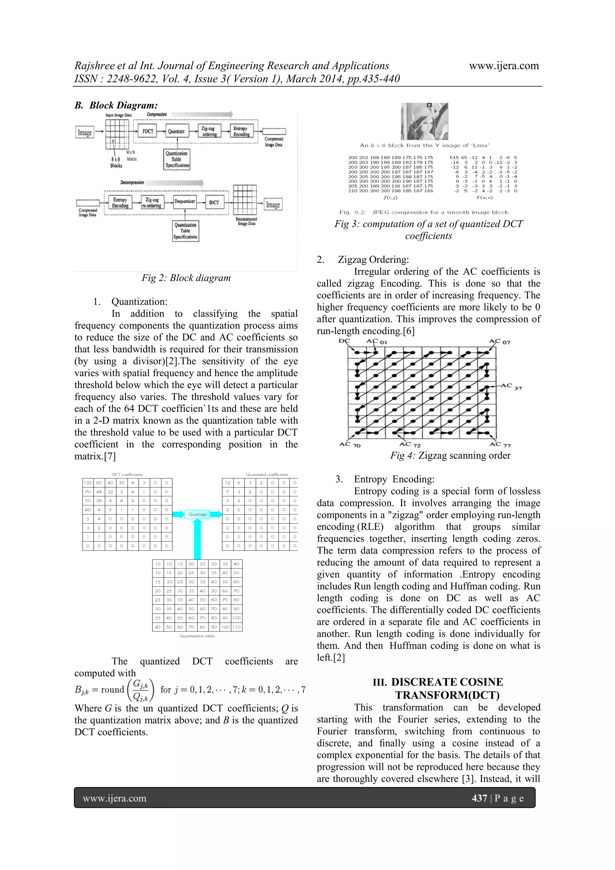 Rajshree et al Int. Journal of Engineering Research and Applications www.ijera.com
ISSN : 2248-9622, Vol. 4, Issue 3( Version 1), March 2014, pp.435-440
www.ijera.com 437 | P a g e
B. Block Diagram:
Fig 2: Block diagram
1. Quantization:
In addition to classifying the spatial
frequency components the quantization process aims
to reduce the size of the DC and AC coefficients so
that less bandwidth is required for their transmission
(by using a divisor)[2].The sensitivity of the eye
varies with spatial frequency and hence the amplitude
threshold below which the eye will detect a particular
frequency also varies. The threshold values vary for
each of the 64 DCT coefficien`1ts and these are held
in a 2-D matrix known as the quantization table with
the threshold value to be used with a particular DCT
coefficient in the corresponding position in the
matrix.[7]
The quantized DCT coefficients are
computed with
Where G is the un quantized DCT coefficients; Q is
the quantization matrix above; and B is the quantized
DCT coefficients.
Fig 3: computation of a set of quantized DCT
coefficients
2. Zigzag Ordering:
Irregular ordering of the AC coefficients is
called zigzag Encoding. This is done so that the
coefficients are in order of increasing frequency. The
higher frequency coefficients are more likely to be 0
after quantization. This improves the compression of
run-length encoding.[6]
Fig 4: Zigzag scanning order
3. Entropy Encoding:
Entropy coding is a special form of lossless
data compression. It involves arranging the image
components in a "zigzag" order employing run-length
encoding (RLE) algorithm that groups similar
frequencies together, inserting length coding zeros.
The term data compression refers to the process of
reducing the amount of data required to represent a
given quantity of information .Entropy encoding
includes Run length coding and Huffman coding. Run
length coding is done on DC as well as AC
coefficients. The differentially coded DC coefficients
are ordered in a separate file and AC coefficients in
another. Run length coding is done individually for
them. And then Huffman coding is done on what is
left.[2]
III. DISCREATE COSINE
TRANSFORM(DCT)
This transformation can be developed
starting with the Fourier series, extending to the
Fourier transform, switching from continuous to
discrete, and ﬁnally using a cosine instead of a
complex exponential for the basis. The details of that
progression will not be reproduced here because they
are thoroughly covered elsewhere [3]. Instead, it will
 