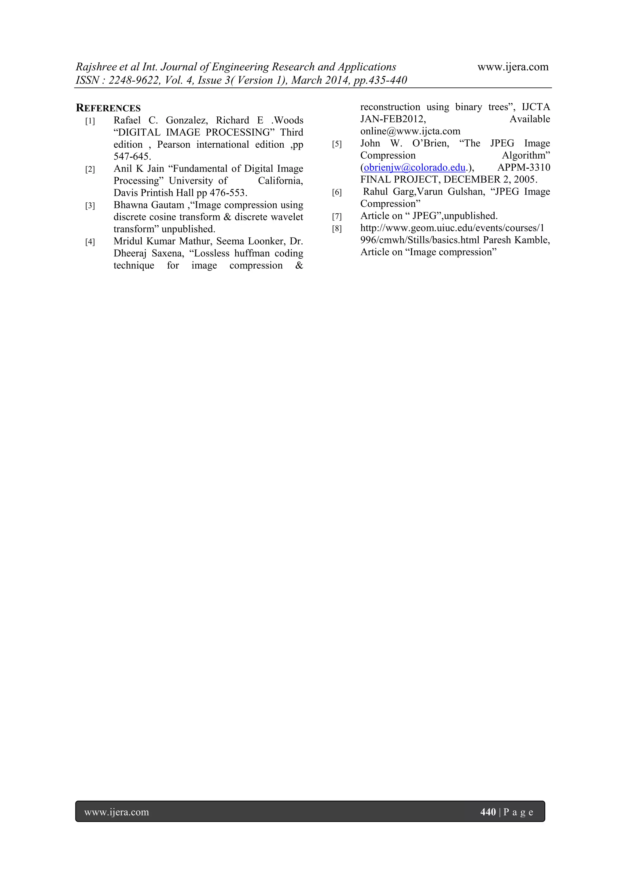 Rajshree et al Int. Journal of Engineering Research and Applications www.ijera.com
ISSN : 2248-9622, Vol. 4, Issue 3( Version 1), March 2014, pp.435-440
www.ijera.com 440 | P a g e
REFERENCES
[1] Rafael C. Gonzalez, Richard E .Woods
“DIGITAL IMAGE PROCESSING” Third
edition , Pearson international edition ,pp
547-645.
[2] Anil K Jain “Fundamental of Digital Image
Processing” University of California,
Davis Printish Hall pp 476-553.
[3] Bhawna Gautam ,“Image compression using
discrete cosine transform & discrete wavelet
transform” unpublished.
[4] Mridul Kumar Mathur, Seema Loonker, Dr.
Dheeraj Saxena, “Lossless huffman coding
technique for image compression &
reconstruction using binary trees”, IJCTA
JAN-FEB2012, Available
online@www.ijcta.com
[5] John W. O‟Brien, “The JPEG Image
Compression Algorithm”
(obrienjw@colorado.edu.), APPM-3310
FINAL PROJECT, DECEMBER 2, 2005.
[6] Rahul Garg,Varun Gulshan, “JPEG Image
Compression”
[7] Article on “ JPEG”,unpublished.
[8] http://www.geom.uiuc.edu/events/courses/1
996/cmwh/Stills/basics.html Paresh Kamble,
Article on “Image compression”
 