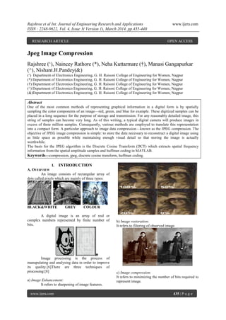 Rajshree et al Int. Journal of Engineering Research and Applications www.ijera.com
ISSN : 2248-9622, Vol. 4, Issue 3( Version 1), March 2014, pp.435-440
www.ijera.com 435 | P a g e
Jpeg Image Compression
Rajshree („), Naincey Rathore (*), Neha Kuttarmare (†), Manasi Gangapurkar
(^), Nishant.H.Pandey(&)
(„) Department of Electronics Engineering, G. H. Raisoni College of Engineering for Women, Nagpur
(*) Department of Electronics Engineering, G. H. Raisoni College of Engineering for Women, Nagpur
(†) Department of Electronics Engineering, G. H. Raisoni College of Engineering for Women, Nagpur
(^) Department of Electronics Engineering, G. H. Raisoni College of Engineering for Women, Nagpur
(&)Department of Electronics Engineering, G. H. Raisoni College of Engineering for Women, Nagpur
Abstract
One of the most common methods of representing graphical information in a digital form is by spatially
sampling the color components of an image—red, green, and blue for example. These digitized samples can be
placed in a long sequence for the purpose of storage and transmission. For any reasonably detailed image, this
string of samples can become very long. As of this writing, a typical digital camera will produce images in
excess of three million samples. Consequently, various methods are employed to translate this representation
into a compact form. A particular approach to image data compression—known as the JPEG compression. The
objective of JPEG image compression is simple: to store the data necessary to reconstruct a digital image using
as little space as possible while maintaining enough visual detail so that storing the image is actually
worthwhile.
The basis for the JPEG algorithm is the Discrete Cosine Transform (DCT) which extracts spatial frequency
information from the spatial amplitude samples and huffman coding in MATLAB.
Keywords—compression, jpeg, discrete cosine transform, huffman coding.
I. INTRODUCTION
A. OVERVIEW
An image consists of rectangular array of
dots called pixels which are mainly of three types:
BLACK&WHITE GREY COLOUR
A digital image is an array of real or
complex numbers represented by finite number of
bits.
Image processing is the process of
manupulating and analysing data in order to improve
its quality.[6]There are three techniques of
processing:[8]
a) Image Enhancement:
It refers to sharpening of image features.
b) Image restoration:
It refers to filtering of observed image.
c) Image compression:
It refers to minimizing the number of bits required to
represent image.
RESEARCH ARTICLE OPEN ACCESS
 