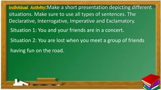 Situation 1: You and your friends are in a concert.
Situation 2: You are lost when you meet a group of friends
having fun on the road.
Make a short presentation depicting different
situations. Make sure to use all types of sentences. The
Declarative, Interrogative, Imperative and Exclamatory.
 