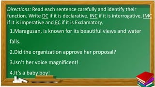 1.Maragusan, is known for its beautiful views and water
falls.
2.Did the organization approve her proposal?
3.Isn’t her voice magnificent!
4.It’s a baby boy!
Directions: Read each sentence carefully and identify their
function. Write DC if it is declarative, INC if it is interrogative, IMC
if it is imperative and EC if it is Exclamatory.
 