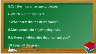 5.Call the insurance agent, please.
6.Watch out for that car!
7.What harm did the delay cause?
8.Most people do enjoy taking risks.
9.Is there anything else that I can get you?
10.Keep off the grass.
 