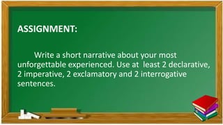 ASSIGNMENT:
Write a short narrative about your most
unforgettable experienced. Use at least 2 declarative,
2 imperative, 2 exclamatory and 2 interrogative
sentences.
 