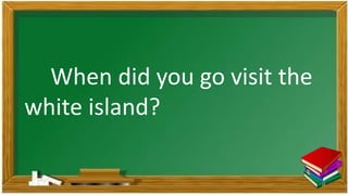 When did you go visit the
white island?
 
