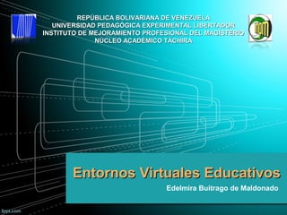 Entornos Virtuales EducativosEntornos Virtuales Educativos
Edelmira Buitrago de Maldonado
REPÚBLICA BOLIVARIANA DE VENEZUELAREPÚBLICA BOLIVARIANA DE VENEZUELA
UNIVERSIDAD PEDAGÓGICA EXPERIMENTAL LIBERTADORUNIVERSIDAD PEDAGÓGICA EXPERIMENTAL LIBERTADOR
INSTITUTO DE MEJORAMIENTO PROFESIONAL DEL MAGISTERIOINSTITUTO DE MEJORAMIENTO PROFESIONAL DEL MAGISTERIO
NÚCLEO ACADÉMICO TÁCHIRANÚCLEO ACADÉMICO TÁCHIRA
 