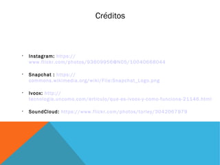 Créditos

Instagram: https://
www.flickr.com/photos/93609956@N05/10040668044

Snapchat : https://
commons.wikimedia.org/wiki/File:Snapchat_Logo.png

Ivoox: http://
tecnologia.uncomo.com/articulo/que-es-ivoox-y-como-funciona-21146.html

SoundCloud: https://www.flickr.com/photos/torley/3042067979
 