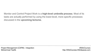 Project Management (CAPM) - Integration
Mohammad Tawfik
#WikiCourses
http://WikiCourses.WikiSpaces.com
Monitor and Control Project Work is a high-level umbrella process. Most of its
tasks are actually performed by using the lower-level, more specific processes
discussed in the upcoming lectures.
 