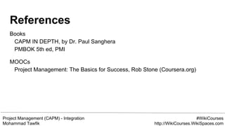 Project Management (CAPM) - Integration
Mohammad Tawfik
#WikiCourses
http://WikiCourses.WikiSpaces.com
References
Books
CAPM IN DEPTH, by Dr. Paul Sanghera
PMBOK 5th ed, PMI
MOOCs
Project Management: The Basics for Success, Rob Stone (Coursera.org)
 
