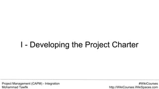 Project Management (CAPM) - Integration
Mohammad Tawfik
#WikiCourses
http://WikiCourses.WikiSpaces.com
I - Developing the Project Charter
 