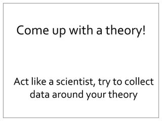 Come up with a theory! 
Act like a scientist, try to collect 
data around your theory 
 