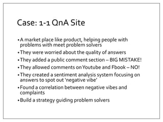 Case: 1-1 QnA Site 
•A market place like product, helping people with 
problems with meet problem solvers 
•They were worried about the quality of answers 
•They added a public comment section – BIG MISTAKE! 
•They allowed comments on Youtube and Fbook – NO! 
•They created a sentiment analysis system focusing on 
answers to spot out ‘negative vibe’ 
•Found a correlation between negative vibes and 
complaints 
•Build a strategy guiding problem solvers 
 