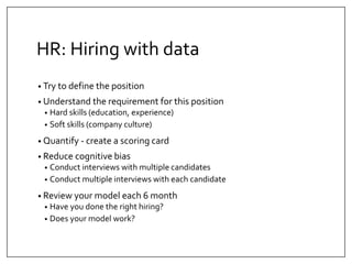 HR: Hiring with data 
• Try to define the position 
• Understand the requirement for this position 
• Hard skills (education, experience) 
• Soft skills (company culture) 
• Quantify - create a scoring card 
• Reduce cognitive bias 
• Conduct interviews with multiple candidates 
• Conduct multiple interviews with each candidate 
• Review your model each 6 month 
• Have you done the right hiring? 
• Does your model work? 
 