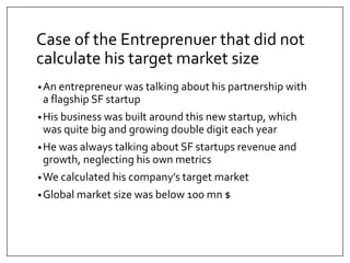Case of the Entreprenuer that did not 
calculate his target market size 
•An entrepreneur was talking about his partnership with 
a flagship SF startup 
•His business was built around this new startup, which 
was quite big and growing double digit each year 
•He was always talking about SF startups revenue and 
growth, neglecting his own metrics 
•We calculated his company’s target market 
•Global market size was below 100 mn $ 
 