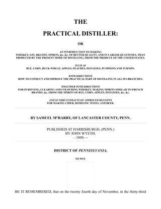 THE
PRACTICAL DISTILLER:
OR
AN INTRODUCTION TO MAKING
WHISKEY, GIN, BRANDY, SPIRITS, &c. &c. OF BETTER QUALITY, AND IN LARGER QUANTITIES, THAN
PRODUCED BY THE PRESENT MODE OF DISTILLING, FROM THE PRODUCE OF THE UNITED STATES:
SUCH AS
RYE, CORN, BUCK-WHEAT, APPLES, PEACHES, POTATOES, PUMPIONS AND TURNIPS.
WITH DIRECTIONS
HOW TO CONDUCT AND IMPROVE THE PRACTICAL PART OF DISTILLING IN ALL ITS BRANCHES.
TOGETHER WITH DIRECTIONS
FOR PURIFYING, CLEARING AND COLOURING WHISKEY, MAKING SPIRITS SIMILAR TO FRENCH
BRANDY, &c. FROM THE SPIRITS OF RYE, CORN, APPLES, POTATOES, &c. &c.
AND SUNDRY EXTRACTS OF APPROVED RECEIPTS
FOR MAKING CIDER, DOMESTIC WINES, AND BEER.
BY SAMUEL McHARRY, OF LANCASTER COUNTY, PENN.
PUBLISHED AT HARRISBURGH, (PENN.)
BY JOHN WYETH.
—1809.—
DISTRICT OF PENNSYLVANIA,
TO WIT:
BE IT REMEMBERED, that on the twenty fourth day of November, in the thirty-third
 