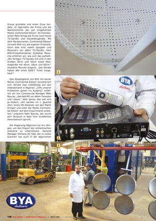 Group gründete und einen Coup lan-
dete: er übernahm die Firma und die
Namensrechte der gut eingeführten
Marke ‚Continental Edison‘. Im französi-
schen Metz fertigt die Firma noch heute
TV-Geräte und Haushaltsgeräte. Mit
dem Markennamen ‚Continental Edison‘
versieht BYA nun die eigenen Produkte.
Denn dies sind neben Spiegeln und
Receivern vor allem TV-Geräte. Vom
BYA-Produktionsleiter Azzedine Maou-
che erfahren wir, wie sich das aufteilt:
„Wir fertigen TV-Geräte mit LCD in den
Größen 32cm und 40cm sowie Plas-
mageräte mit 42cm, 50cm und 60cm.“
Azzedine Mouche ergänzt: „Die Geräte
haben alle einen DVB-T Tuner einge-
baut.“
                                                        1

  Das Absatzgebiet von BYA mit seiner
Marke ‚Continental Edison‘ konzentriert
sich derzeit fast vollständig auf den
Inlandsmarkt in Algerien. „10% unserer
Produktion gehen ins Ausland,“ erfah-
ren wir von Commercial Manager Mahi
Bouras, „das betrifft vor allem Tunesien
und Libyen.“ Aber genau das soll sich
ja ändern. „Wir werden im 1. Quartal
2011 einen HD-Receiver auf den Markt
bringen und unter der Marke ‚Continen-
tal Edison‘ auf dem Exportmarkt anbie-
ten,“ erläutert Mahi Bouras, der durch
sein Studium in New York exzellentes
Amerikanisch spricht.

  Die Regierung Algeriens tut ein übri-
ges, um den Export der einheimischen
Industrie zu unterstützen. General
Manager Slimane Ait Yala, der in vielen
Gremien wie auch in der algerischen
                                                        2

                                                        3




148 TELE-satellite — Global Digital TV Magazine — 06-07/201 — www.TELE-satellite.com
                                                          1
 