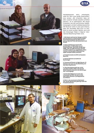 Handelskammer      aktiv   mitarbeitet,
                                         sieht für 2011 eine große Exportoffen-
                                         sive voraus. „Wir erwarten, dass wir
                                         2011 unseren Umsatz deutlich erhöhen
                                         können,“ ist er optmistisch. Mit neuen
                                         Produkten wie den perforierten Satelli-
                                         tenspiegeln und dem selbstproduzierten
                                         HD-Receiver sieht er eine gute Chance,
                                         dass der Hersteller BYA auch im Aus-
                                         land zu einem großen Namen wird und
                                         das Gütesiegel ‚Made in Algeria‘ inter-
                                         national Beachtung finden wird.

                                         1. Mit diesem perforiertem Spiegel will BYA
                                         den Durchbruch im Exportmarkt schaffen.
                                         Die Produktionskosten bei BYA sind so
                                         gering, dass die Firma die Konkurrenz nicht
                                         scheut.
4                                 5
                                         2. Dieser HD-Receiver kommt 2011
                                         auf den Markt. Im Bild sehen wir ein
                                         Vorserienmuster. Das Gerät verfügt über
                                         HDMI, LAN und USB-Anschluß und wird
                                         von BYA zunächst aus zugelieferten Teilen
                                         montiert und bei gutem Verkaufserfolg
                                         später komplett selbst produziert.

                                         3. Produktionsleiter bei BYA ist Azzedine
                                         Maouche.

                                         4. Soraya Dahmane verwaltet die
                                         Rechnungen

                                         5. Commercial Director ist Mahi Bouras. Er
                                         kümmert sich auch um das Marketing und
                                         das Sales Departement

                                         6. Ohne Buchhaltung geht gar nichts.
                                         Laoudjane Hadher (links) und Yacoubi
                                         Sanaa (rechts) verbuchen alle Rechnungs-
                                         Aus- und Eingänge

                                         7. Ait Ali Said Belkacem ist einer der
                                         4 Techniker bei BYA, die sich um den
                                         After-Sales kümmern und Reparaturen
                                         durchführen.

                                         8. Blick in die mechanische Werktstatt.
                                         Hier werden Musterteile gefertigt sowie die
                                         Produktionsformen
                                  6

    7                             8




        www.TELE-satellite.com — 06-07/201 —
                                         1     TELE-satellite — Global Digital TV Magazine   149
 