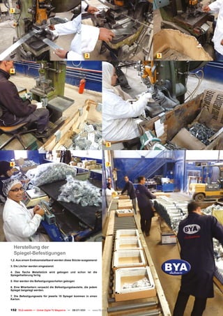 1




                                                           2                               3



4




                                                                            5




6                                                                           7




                                                                                       2

    Herstellung der
    Spiegel-Befestigungen
1,2. Aus einem Endlosmetallband werden diese Stücke ausgestanzt

3. Die Löcher werden eingestanzt

4. Das flache Metallstück wird gebogen und schon ist die
Spiegelhalterung fertig

5. Hier werden die Befestigungsschellen gebogen

6. Eine Mitarbeitern verpackt die Befestigungsbauteile, die jedem
Spiegel beigelegt werden.

7. Die Befestigungssets für jeweils 10 Spiegel kommen in einen
Karton.



152 TELE-satellite — Global Digital TV Magazine — 06-07/201 — www.TELE-satellite.com
                                                          1
 