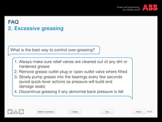 Table of contents 10/70
© Copyright 2015 ABBabb.com
FAQ
2. Excessive greasing
Tips
What is the best way to control over-greasing?
1. Always make sure relief valves are cleaned out of any dirt or
hardened grease
2. Remove grease outlet plug or open outlet valve where fitted
3. Slowly pump grease into the bearings every few seconds
(avoid quick-lever actions as pressure will build and
damage seals)
4. Discontinue greasing if any abnormal back pressure is felt
 Back Next 
 
