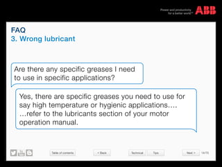 Table of contents 14/70
© Copyright 2015 ABBabb.com
FAQ
3. Wrong lubricant
Technical Tips
Are there any specific greases I need
to use in specific applications?
Yes, there are specific greases you need to use for
say high temperature or hygienic applications….
…refer to the lubricants section of your motor
operation manual.
 Back Next 
 