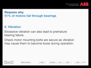 Table of contents 23/70
© Copyright 2015 ABBabb.com
Reasons why
51% of motors fail through bearings
Technical Tips FAQs
6. Vibration
Excessive vibration can also lead to premature
bearing failure.
Check motor mounting bolts are secure as vibration
may cause them to become loose during operation.
 Back Next 
 