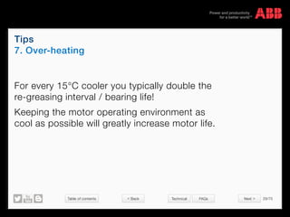 Table of contents 29/70
© Copyright 2015 ABBabb.com
Tips
7. Over-heating
Technical FAQs
For every 15°C cooler you typically double the
re-greasing interval / bearing life!
Keeping the motor operating environment as
cool as possible will greatly increase motor life.
 Back Next 
 