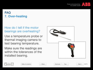 Table of contents 30/70
© Copyright 2015 ABBabb.com
FAQ
7. Over-heating
Technical Tips
How do I tell if the motor
bearings are overheating?
Use a temperature probe or
thermal imaging camera to
test bearing temperature.
Make sure the readings are
within the tolerances of the
installed bearing.
 Back Next 
 