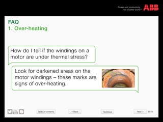 Table of contents 34/70
© Copyright 2015 ABBabb.com
How do I tell if the windings on a
motor are under thermal stress?
Look for darkened areas on the
motor windings – these marks are
signs of over-heating.
FAQ
1. Over-heating
Technical Back Next 
 