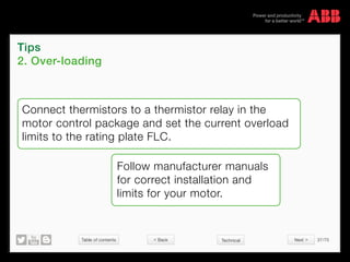 Table of contents 37/70
© Copyright 2015 ABBabb.com
Tips
2. Over-loading
Technical
Connect thermistors to a thermistor relay in the
motor control package and set the current overload
limits to the rating plate FLC.
Follow manufacturer manuals
for correct installation and
limits for your motor.
 Back Next 
 