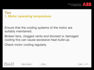 Table of contents 40/70
© Copyright 2015 ABBabb.com
Tips
1. Motor operating temperature
Ensure that the cooling systems of the motor are
suitably maintained.
Broken fans, clogged vents and blocked or damaged
cooling fins can cause excessive heat build-up.
Check motor cooling regularly.
 Back Next 
 