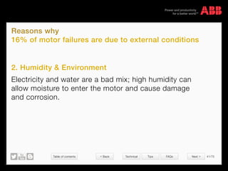 Table of contents 41/70
© Copyright 2015 ABBabb.com
Reasons why
16% of motor failures are due to external conditions
Technical Tips FAQs
2. Humidity  Environment
Electricity and water are a bad mix; high humidity can
allow moisture to enter the motor and cause damage
and corrosion.
 Back Next 
 