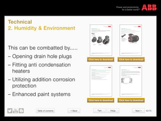Table of contents 42/70
© Copyright 2015 ABBabb.com
Technical
2. Humidity  Environment
Tips FAQs
This can be combatted by.....
– Opening drain hole plugs
– Fitting anti condensation
heaters
– Utilizing addition corrosion
protection
– Enhanced paint systems
Document kind Document identity Revision
Technical description 3GZF500930-138 B
Owner organization Document type Date of revision (yyyy-mm-dd) Status Page(s)
PG IEC LV MOTORS Variant code description 2012-05-10 Valid 1(3)
Department Prepared by Approved by Security level
MLD200 Juha Huhtamäki Patrik Norrgård Internal
We reserve all rights in this document and in the information contained therein. Reproduction, use or disclosure to third parties without express authority is strictly forbidden.
© Copyright 2007 ABB
Variant code: 065
Plugged existing drain holes.
x = Available, s = Standard feature
All standard motors have drain holes so that condense water can get out. All drain holes have a plastic plug and
depending on the mounting some holes should be closed (holes facing upwards) and others in open position
(holes facing downwards). When ordering VC065 the motor is delivered with all drain hole plugs in closed
position.
For location please see pictures below.
Plastic plug for drain hole
M3BP 71-132 M3BP 160-250 M3BP 280 - 450
56 63 71 80 90 100 112 132 160 180 200 225 250 280 315 355 400 450
M3BP x x x x x x x x x x x x x x x x
M3AA x x x x x x x x x x x x x
M2BA x x x x x x x x x x x x x x
M2AA x x x x x x x x x x x x x
Variant code execution M3BP
We reserve all rights in this document and in the subject matter and illustrations contained therein.
Any reproduction, disclosure to third parties or utilization of its contents – in whole or in parts – is forbidden without prior written consent of ABB.
Copyright© 2014 ABB
Variant code: 065
Plugged existing drain holes.
All standard motors have drain holes so that condensation can get out. All drain holes have a plastic plug and depending on
the mounting some holes should be closed (holes facing upwards) and others in the open position (holes facing downwards).
When ordering this option the motor is delivered with all drain hole plugs in the closed position.
For location please see pictures below.
Plastic plug for drain hole
Drain plug locations M3BP
Document kind Document identity Revision
Technical description 3GZF500930-335 A
Owner organization Document type Date of revision (yyyy-mm-dd) Status Page(s)
PG IEC LV MOTORS Variant code description 2012-03-09 Valid 1(1)
Department Prepared by Approved by Security level
MLD200 Juha Huhtamäki Patrik Norrgård Internal
We reserve all rights in this document and in the information contained therein. Reproduction, use or disclosure to third parties without express authority is strictly forbidden.
© Copyright 2007 ABB
Variant code: 178
Stainless steel / acid proof bolts.
x = Available, s = Standard feature
With this code all the visible bolts used in the motor are to be changed to stainless steel / acid proof.
This VC does not include change to stainless steel /acid proof version of SPM nipples (VC797), Grease nipples
(VC798), or any other equipment.
For dimensions and types of bolts please check the spare part list for motor in question.
Change of following bolts:
- End shield screws D and N-end
- Bearing cover screws D and N-end
- Terminal box cover crews
- Fan cover screws
- Terminal box flange screws
- Outer earthing screw
Stainless steel bolts location (M3BP 280 B3)
56 63 71 80 90 100 112 132 160 180 200 225 250 280 315 355 400 450
M3BP x x x x x x x x x x x x x x x x
M3AA x x x x x x x x x x x x x
M2BA x x x x x x x x x x x x x x
M2AA x x x x x x x x x x x x x
Variant code execution
Change of following bolts:
– End shield screws D and N-end
– Bearing cover screws D and N-end
– Terminal box cover crews
– Fan cover screws
– Terminal box flange screws
– Outer earthing screw
Stainless steel bolt locations (M3BP 280 B3)
Document kind Document identity Revision
Technical description 3GZF500930-335 A
Owner organization Document type Date of revision (yyyy-mm-dd) Status Page(s)
PG IEC LV MOTORS Variant code description 2012-03-09 Valid 1(1)
Department Prepared by Approved by Security level
MLD200 Juha Huhtamäki Patrik Norrgård Internal
We reserve all rights in this document and in the information contained therein. Reproduction, use or disclosure to third parties without express authority is strictly forbidden.
© Copyright 2007 ABB
Variant code: 178
Stainless steel / acid proof bolts.
x = Available, s = Standard feature
With this code all the visible bolts used in the motor are to be changed to stainless steel / acid proof.
This VC does not include change to stainless steel /acid proof version of SPM nipples (VC797), Grease nipples
(VC798), or any other equipment.
For dimensions and types of bolts please check the spare part list for motor in question.
Change of following bolts:
- End shield screws D and N-end
- Bearing cover screws D and N-end
- Terminal box cover crews
- Fan cover screws
- Terminal box flange screws
- Outer earthing screw
Stainless steel bolts location (M3BP 280 B3)
56 63 71 80 90 100 112 132 160 180 200 225 250 280 315 355 400 450
M3BP x x x x x x x x x x x x x x x x
M3AA x x x x x x x x x x x x x
M2BA x x x x x x x x x x x x x x
M2AA x x x x x x x x x x x x x
Variant code execution
We reserve all rights in this document and in the subject matter and illustrations contained therein.
Any reproduction, disclosure to third parties or utilization of its contents – in whole or in parts – is forbidden without prior written consent of ABB.
Copyright© 2014 ABB
Variant code: 178
Stainless steel / acid proof bolts.
With this code all the visible bolts used in the motor are changed to stainless steel / acid proof.
This does not include changes to stainless steel /acid proof version of SPM nipples (VC797), Grease nipples (VC798), or any
other equipment.
For dimensions and types of bolts please check the spare parts list for the motor in question.
Variant code execution
We reserve all rights in this document and in the subject matter and illustrations contained therein.
Any reproduction, disclosure to third parties or utilization of its contents – in whole or in parts – is forbidden without prior written consent of ABB.
Copyright© 2014 ABB
Variant code: 711
Painting system C5-M very high, according to ISO 12944-5:2007
The classification of atmospheric environments according to ISO 12944:2 defines the following.
Paint system C5-M-very high (marine) is suitable for coastal and offshore areas with high salinity, permanent condensation
and high pollution exist.
Expected durability of High (H), more than 15 years.
The durability range is not guaranteed. Durability is a technical consideration that can help the owner to set up a
maintenance programme.
Variant code execution
Cast iron parts are pre-treated and primed according to the normal surface treatment specification.
The cast iron parts are blast cleaned with grit abrasives.
Grade Sa 2½ according to ISO 8501-1 and roughness ISO 8503-2 Grade “Medium G”
The priming and painting are in accordance with the following standards:
EN ISO 12944, SFS ISO 8501, SFS-EN ISO 8503, ISO 19840.
The colour is Munsell Blue 8B 4.5/3.25 unless another colour is specified by using the variantcode +114.
We reserve all rights in this document and in the subject matter and illustrations contained therein.
Any reproduction, disclosure to third parties or utilization of its contents – in whole or in parts – is forbidden without prior written consent of ABB.
Copyright© 2014 ABB
Variant code: 451
Heating element 200 - 240V.
This includes heating element(s). Heating elements are used to heat the coils of the stator winding when the motor is not
running to prevent moisture from condensing on the surface of the stator coils. When the stator coils are kept just a few
degrees warmer than the stator frame, moisture from the air will condensate on the surface of the stator frame instead of on
the coils. The difference in temperature inside and outside the motor will also cause over-pressure that keeps humidity outside.
Variant code execution
The motor can be equipped with heating elements either at one or at both ends depending on the motor size.
Please refer to product catalogues for more information about power of heating resistors and number of heaters required.
Position of the heating element
The heating element is tied around the end-coil, see figure 1.
Document kind Document identity Revision
Technical description 3GZF500930-196 C
Owner organization Document type Date of revision (yyyy-mm-dd) Status Page(s)
PG IEC LV MOTORS Variant code description 2013-05-20 Valid 1(4)
Department Prepared by Approved by Security level
MLA900 Tom Eklöf Patrik Norrgård Internal
We reserve all rights in this document and in the information contained therein. Reproduction, use or disclosure to third parties without express authority is strictly forbidden.
Ó Copyright 2007 ABB
Variant code: 451
Heating element 200 - 240V.
x = Available, s = Standard feature
This code includes heating element(s). Heating elements are used to heat the coils of the stator winding when the
motor is not running to prevent moisture from condensing on the surface of the stator coils. When the stator coils
are kept just a few degrees warmer than the stator frame, will moisture from the air condensate on the surface of
the stator frame instead of on the coils. Difference in temperature inside and outside the motor will also cause
over-pressure that keep humidity outside.
The motor can be equipped with heating elements either at one and or at both ends depending on the motor size.
Please refer to product catalogues for more information about power of heating resistors and amount of heaters.
Position of the heating element
The heating element is tied around the end-coil, see figure 1.
Figure 1. Heating element
56 63 71 80 90 100 112 132 160 180 200 225 250 280 315 355 400 450
M3BP x x x x x x x x x x x x x x x x
M3AA x x x x x x x x x x x x x
M2BA x x x x x x x x x x x x x x
M2AA x x x x x x x x x x x x x
Variant code execution
Figure 1. Heating element
Heating element
Click here to download Click here to download
Click here to download Click here to download
 Back Next 
 