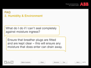 Table of contents 44/70
© Copyright 2015 ABBabb.com
FAQ
2. Humidity  Environment
Technical Tips
What do I do if I can’t seal completely
against moisture ingress?
Ensure that breather plugs are fitted
and are kept clear – this will ensure any
moisture that does enter can drain away.
 Back Next 
 