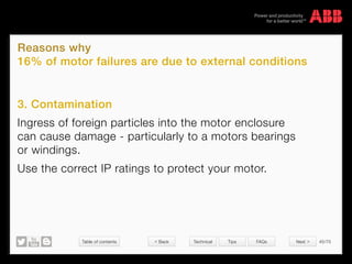 Table of contents 45/70
© Copyright 2015 ABBabb.com
Reasons why
16% of motor failures are due to external conditions
Technical Tips FAQs
3. Contamination
Ingress of foreign particles into the motor enclosure
can cause damage - particularly to a motors bearings
or windings.
Use the correct IP ratings to protect your motor.
 Back Next 
 